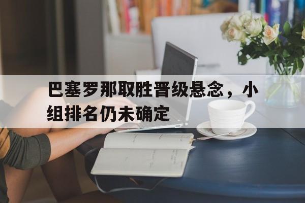 巴塞罗那取胜晋级悬念，小组排名仍未确定的简单介绍