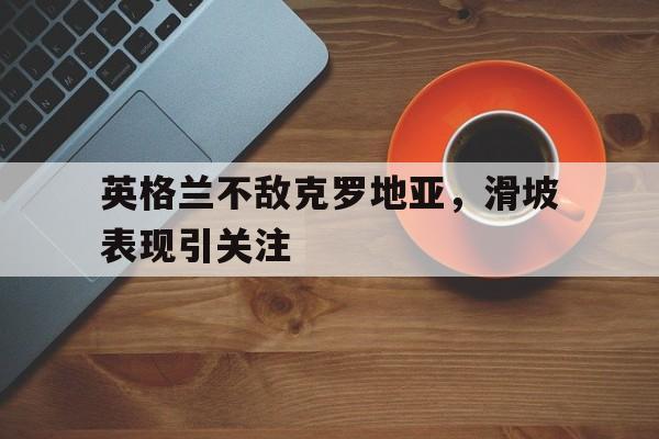 关于英格兰不敌克罗地亚，滑坡表现引关注的信息